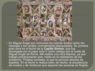  En Miguel Ángel son comunes los colores ácidos como los
naranjas y los verdes, normalmente blanqueados. Su primera
gran obra es el techo de la Capilla Sixtina, que fue
encargada por el papa Julio II como castigo por la huida de
Miguel Ángel de Roma. Allí realiza una obra titánica, ya que
trabajó prácticamente solo, hasta en la realización de los
andamios. Pintaba tumbado, lo que le provocó dolores de
espalda. En el techo lo realiza todo; de hecho, la arquitectura
de lunetos y de molduras que separan las escenas es fingida.
 