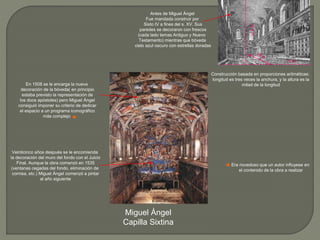 Antes de Miguel Ángel
Fue mandada construir por
Sixto IV a fines del s. XV. Sus
paredes se decoraron con frescos
(cada lado temas Antiguo y Nuevo
Testamento) mientras que bóveda
cielo azul oscuro con estrellas doradas
Miguel Ángel
Capilla Sixtina
Construcción basada en proporciones aritméticas:
longitud es tres veces la anchura, y la altura es la
mitad de la longitud
13 m.
En 1508 se le encarga la nueva
decoración de la bóveda( en principio
estaba previsto la representación de
los doce apóstoles) pero Miguel Ángel
consiguió imponer su criterio de dedicar
el espacio a un programa iconográfico
más complejo
Veinticinco años después se le encomienda
la decoración del muro del fondo con el Juicio
Final. Aunque la obra comenzó en 1535
(ventanas cegadas del fondo, eliminación de
cornisa, etc.) Miguel Ángel comenzó a pintar
al año siguiente
Era novedoso que un autor influyese en
el contenido de la obra a realizar
 