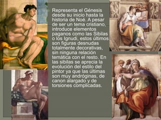  Representa el Génesis
desde su inicio hasta la
historia de Noé. A pesar
de ser un tema cristiano,
introduce elementos
paganos como las Sibilas
o los Ignudi, estos últimos
son figuras desnudas
totalmente decorativas,
sin ninguna relación
temática con el resto. En
las sibilas se aprecia la
evolución del estilo del
pintor ya que las últimas
son muy andróginas, de
canon alargado y de
torsiones complicadas.
 