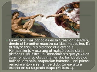 La escena más conocida es la Creación de Adán,
donde el florentino muestra su ideal masculino. Es
el mayor conjunto pictórico que ofrece el
Renacimiento y eso que él realizó pocas obras
pictóricas. Muestra un Renacimiento que ya va de
camino hacia su etapa manierista, los ideales de
belleza, armonía, proporción humana... del primer
renacimiento ya se han perdido. En escultura
estaría en su segunda etapa (Moisés...).
 