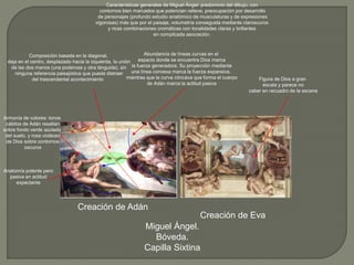 Creación de Adán
Creación de Eva
Miguel Ángel.
Bóveda.
Capilla Sixtina
Abundancia de líneas curvas en el
espacio donde se encuentra Dios marca
la fuerza generadora. Su proyección mediante
una línea convexa marca la fuerza expansiva,
mientras que la curva cóncava que forma el cuerpo
de Adán marca la actitud pasiva
Composición basada en la diagonal,
deja en el centro, desplazado hacia la izquierda, la unión
de las dos manos (una poderosa y otra lánguida), sin
ninguna referencia paisajística que pueda distraer
del trascendental acontecimiento
Armonía de colores: tonos
cálidos de Adán resaltan
sobre fondo verde azulado
del suelo, y rosa violáceo
de Dios sobre contornos
oscuros
Características generales de Miguel Ángel: predominio del dibujo, con
contornos bien marcados que potencian relieve, preocupación por desarrollo
de personajes (profundo estudio anatómico de musculaturas y de expresiones
vigorosas) más que por el paisaje, volumetría conseguida mediante claroscuros
y ricas combinaciones cromáticas con tonalidades claras y brillantes
en complicada asociación.
Anatomía potente pero
pasiva en actitud
expectante
Figura de Dios a gran
escala y parece no
caber en recuadro de la escena
 