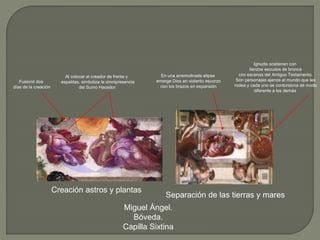Creación astros y plantas
Separación de las tierras y mares
Miguel Ángel.
Bóveda.
Capilla Sixtina
Ignudis sostienen con
lienzos escudos de bronce
con escenas del Antiguo Testamento.
Son personajes ajenos al mundo que les
rodea y cada uno se contorsiona de modo
diferente a los demás
En una arremolinada elipse
emerge Dios en violento escorzo
con los brazos en expansión
Al colocar al creador de frente y
espaldas, simboliza la omnipresencia
del Sumo Hacedor
Fusionó dos
días de la creación
 