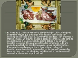 El techo de la Capilla Sixtina está compuesto por unas 350 figuras
de tamaño mayor que el natural. No obstante, tienen que ser
contempladas desde el suelo, a 20 metros; con todo, son enormes y
monumentales. En algunos trozos la calidad es menor, es la obra de
sus discípulos, a los que despidió pronto debido a su carácter
irascible y colérico. Crea para sujetar a los personajes toda una
serie de arquitecturas fingidas: pilastras, arcos, entablamentos...
Esta arquitectura fingida se llama Quadratura y sobre esta
arquitectura se levantarán los grandes conjuntos pictóricos de las
bóvedas barrocas. Las pilastras y entablamentos dan la sensación
de resaltar, de marcar la profundidad.
 