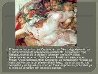  El tema central es la creación de Adán, un Dios todopoderoso crea
al primer hombre de una manera electrizante, es la escena más
famosa. Además de la creación aparecen profetas y sibilas
(sacerdotisas paganas). Son figuras volumétricas, parece que
Miguel Ángel hubiera pintado esculturas. La composición no tiene ya
nada que ver con la del primer renacimiento: hay escorzos, no hay
serenidad y las figuras aparecen en forzadas posturas, nos indica ya
el inicio de la ruptura con las ideas clásicas.
 