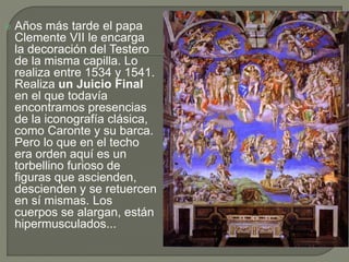  Años más tarde el papa
Clemente VII le encarga
la decoración del Testero
de la misma capilla. Lo
realiza entre 1534 y 1541.
Realiza un Juicio Final
en el que todavía
encontramos presencias
de la iconografía clásica,
como Caronte y su barca.
Pero lo que en el techo
era orden aquí es un
torbellino furioso de
figuras que ascienden,
descienden y se retuercen
en sí mismas. Los
cuerpos se alargan, están
hipermusculados...
 