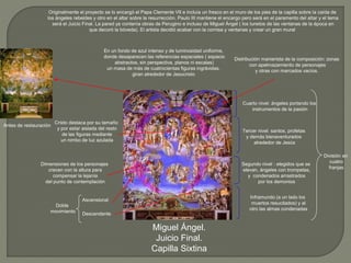Miguel Ángel.
Juicio Final.
Capilla Sixtina
Antes de restauración
Ascensional
Descendente
Originalmente el proyecto se lo encargó el Papa Clemente VII e incluía un fresco en el muro de los pies de la capilla sobre la caída de
los ángeles rebeldes y otro en el altar sobre la resurrección. Paulo III mantiene el encargo pero será en el paramento del altar y el tema
será el Juicio Final. La pared ya contenía obras de Perugino e incluso de Miguel Ángel ( los lunetos de las ventanas de la época en
que decoró la bóveda). El artista decidió acabar con la cornisa y ventanas y crear un gran mural
En un fondo de azul intenso y de luminosidad uniforme,
donde desaparecen las referencias espaciales ( espacio
abstractos, sin perspectiva, planos ni escalas)
un masa de más de cuatrocientas figuras ingrávidas,
giran alrededor de Jesucristo
División en
cuatro
franjas
Inframundo (a un lado los
muertos resucitados) y al
otro las almas condenadas
Segundo nivel : elegidos que se
elevan, ángeles con trompetas,
y condenados arrastrados
por los demonios
Tercer nivel: santos, profetas
y demás bienaventurados
alrededor de Jesús
Cuarto nivel: ángeles portando los
instrumentos de la pasión
Distribución manierista de la composición: zonas
con apelmazamiento de personajes
y otras con marcados vacíos.
Doble
movimiento
Dimensiones de los personajes
crecen con la altura para
compensar la lejanía
del punto de contemplación
Cristo destaca por su tamaño
y por estar aislada del resto
de las figuras mediante
un nimbo de luz azulada
 