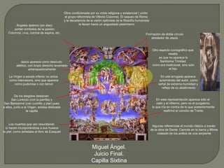 Miguel Ángel.
Juicio Final.
Capilla Sixtina
Obra condicionada por su crisis religiosa y existencial ( unión
al grupo reformista de Vittoria Colonna). El saqueo de Roma
y la decadencia de la visión optimista de la filosofía humanista
le llevan hacia un angustiado pesimismo
En esta representación aparece sólo el
cielo y el infierno, pero no el purgatorio,
lo que iría en contra de lo que posteriormente
reafirmó el concilio de Trento
Algunas referencias al mundo clásico a través
de la obra de Dante: Caronte en la barca y Minos
rodeado de los anillos de una serpiente
Jesús aparece como desnudo
atlético, con brazo derecho levantado
amenazadoramente
Otro aspecto iconográfico que
resalta
es que no aparece la
Santísima Trinidad
como era tradicional, sino sólo
el hijo
La Virgen a escala inferior no actúa
como intercesora, sino que aparece
como pudorosa o con temor
De los elegidos destacan
San Lorenzo (con la parrilla) y
San Bartolomé (con cuchillo y piel) pues
a ellos, junto a la Virgen, estaba dedicada
la capilla
Ángeles ápteros (sin alas)
portan símbolos de la pasión:
Columna, cruz, corona de espina, etc.
Los muertos que van resucitando
lo hacen incorporándose a sus huesos
la piel, como señalaba el libro de Ezequiel
En piel arrugada aparece
autorretrato del autor, como
señal de extrema humildad y
reflejo de su abatimiento
Formación de doble círculo
alrededor de Jesús.
 