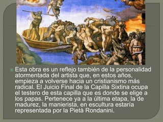  Esta obra es un reflejo también de la personalidad
atormentada del artista que, en estos años,
empieza a volverse hacia un cristianismo más
radical. El Juicio Final de la Capilla Sixtina ocupa
el testero de esta capilla que es donde se elige a
los papas. Pertenece ya a la última etapa, la de
madurez, la manierista, en escultura estaría
representada por la Pietà Rondanini.
 