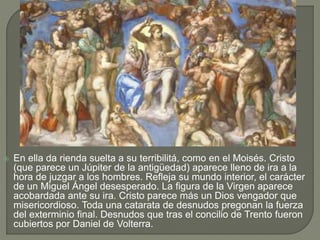  En ella da rienda suelta a su terribilitá, como en el Moisés. Cristo
(que parece un Júpiter de la antigüedad) aparece lleno de ira a la
hora de juzgar a los hombres. Refleja su mundo interior, el carácter
de un Miguel Ángel desesperado. La figura de la Virgen aparece
acobardada ante su ira. Cristo parece más un Dios vengador que
misericordioso. Toda una catarata de desnudos pregonan la fuerza
del exterminio final. Desnudos que tras el concilio de Trento fueron
cubiertos por Daniel de Volterra.
 