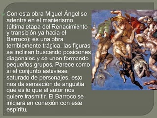  Con esta obra Miguel Ángel se
adentra en el manierismo
(última etapa del Renacimiento
y transición ya hacia el
Barroco): es una obra
terriblemente trágica, las figuras
se inclinan buscando posiciones
diagonales y se unen formando
pequeños grupos. Parece como
si el conjunto estuviese
saturado de personajes, esto
nos da sensación de angustia
que es lo que el autor nos
quiere trasmitir. El Barroco se
iniciará en conexión con este
espíritu.
 