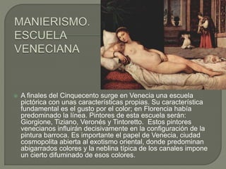  A finales del Cinquecento surge en Venecia una escuela
pictórica con unas características propias. Su característica
fundamental es el gusto por el color; en Florencia había
predominado la línea. Pintores de esta escuela serán:
Giorgione, Tiziano, Veronés y Tintoretto. Estos pintores
venecianos influirán decisivamente en la configuración de la
pintura barroca. Es importante el papel de Venecia, ciudad
cosmopolita abierta al exotismo oriental, donde predominan
abigarrados colores y la neblina típica de los canales impone
un cierto difuminado de esos colores.
 