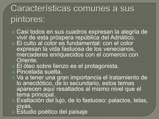  Casi todos en sus cuadros expresan la alegría de
vivir de esta próspera república del Adriático.
 El culto al color es fundamental: con el color
expresan la vida fastuosa de los venecianos,
mercaderes enriquecidos con el comercio con
Oriente.
 El óleo sobre lienzo es el protagonista.
 Pincelada suelta.
 Va a tener una gran importancia el tratamiento de
lo anecdótico, de lo secundario, estos temas
aparecen aquí resaltados al mismo nivel que el
tema principal.
 Exaltación del lujo, de lo fastuoso: palacios, telas,
joyas.
 Estudio poético del paisaje
 