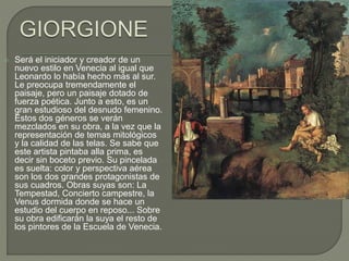  Será el iniciador y creador de un
nuevo estilo en Venecia al igual que
Leonardo lo había hecho más al sur.
Le preocupa tremendamente el
paisaje, pero un paisaje dotado de
fuerza poética. Junto a esto, es un
gran estudioso del desnudo femenino.
Estos dos géneros se verán
mezclados en su obra, a la vez que la
representación de temas mitológicos
y la calidad de las telas. Se sabe que
este artista pintaba alla prima, es
decir sin boceto previo. Su pincelada
es suelta: color y perspectiva aérea
son los dos grandes protagonistas de
sus cuadros. Obras suyas son: La
Tempestad, Concierto campestre, la
Venus dormida donde se hace un
estudio del cuerpo en reposo... Sobre
su obra edificarán la suya el resto de
los pintores de la Escuela de Venecia.
 