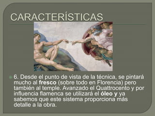  6. Desde el punto de vista de la técnica, se pintará
mucho al fresco (sobre todo en Florencia) pero
también al temple. Avanzado el Quattrocento y por
influencia flamenca se utilizará el óleo y ya
sabemos que este sistema proporciona más
detalle a la obra.
 