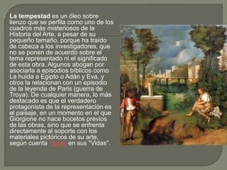  La tempestad es un óleo sobre
lienzo que se perfila como uno de los
cuadros más misteriosos de la
Historia del Arte, a pesar de su
pequeño tamaño, porque ha traído
de cabeza a los investigadores, que
no se ponen de acuerdo sobre el
tema representado ni el significado
de esta obra. Algunos abogan por
asociarla a episodios bíblicos como
La huida a Egipto o Adán y Eva, y
otros la relacionan con un episodio
de la leyenda de Paris (guerra de
Troya). De cualquier manera, lo más
destacado es que el verdadero
protagonista de la representación es
el paisaje, en un momento en el que
Giorgione no hace bocetos previos
de las obras, sino que se enfrenta
directamente al soporte con los
materiales pictóricos de su arte,
según cuenta Vasari en sus "Vidas".
 