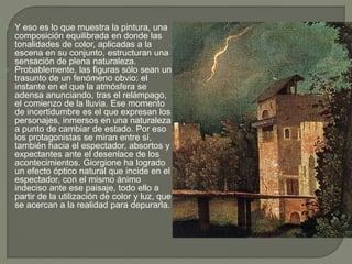  Y eso es lo que muestra la pintura, una
composición equilibrada en donde las
tonalidades de color, aplicadas a la
escena en su conjunto, estructuran una
sensación de plena naturaleza.
 Probablemente, las figuras sólo sean un
trasunto de un fenómeno obvio: el
instante en el que la atmósfera se
adensa anunciando, tras el relámpago,
el comienzo de la lluvia. Ese momento
de incertidumbre es el que expresan los
personajes, inmersos en una naturaleza
a punto de cambiar de estado. Por eso
los protagonistas se miran entre sí,
también hacia el espectador, absortos y
expectantes ante el desenlace de los
acontecimientos. Giorgione ha logrado
un efecto óptico natural que incide en el
espectador, con el mismo ánimo
indeciso ante ese paisaje, todo ello a
partir de la utilización de color y luz, que
se acercan a la realidad para depurarla.
 