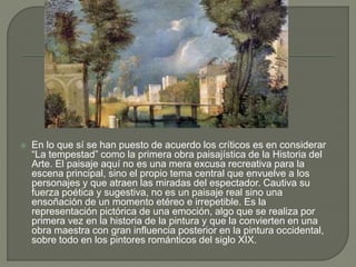  En lo que sí se han puesto de acuerdo los críticos es en considerar
“La tempestad” como la primera obra paisajística de la Historia del
Arte. El paisaje aquí no es una mera excusa recreativa para la
escena principal, sino el propio tema central que envuelve a los
personajes y que atraen las miradas del espectador. Cautiva su
fuerza poética y sugestiva, no es un paisaje real sino una
ensoñación de un momento etéreo e irrepetible. Es la
representación pictórica de una emoción, algo que se realiza por
primera vez en la historia de la pintura y que la convierten en una
obra maestra con gran influencia posterior en la pintura occidental,
sobre todo en los pintores románticos del siglo XIX.
 