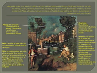 Paisaje: El verdadero
protagonista de la
escena. Giorgione no
hacía bocetos
previos, sino que
directamente pintaba.
Paño: La mujer se viste sólo con
un manto blanco, posible símbolo
de pureza.
Niño: La mujer sostiene a un niño
y lo amamanta. Unos autores
hablan de la representación de la
Caridad, mientras otros ven a la
Virgen María con el niño. La
representación de esta forma
hace alusión a una imagen
pagana, algo que le gustaba a
Giorgione
Columnas:
Normalmente
representan la fortaleza,
pero al estar rotas
podrían simboliar la
muerte.
Hombre: Los teóricos
no se ponen de
acuerdo, pero parece
ser un soldado (aunque
su vara indica un
pastor) que podría
simbolizar la fortaleza,
relacionándolo así con
las columnas.
Curiosamente, los
Rayos X hicieron
posible saber un
arrepentimiento:
anteriormente pintó otra
mujer semidesnuda.
 
