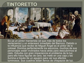 Es ya un pintor manierista (el que más de todos los
venecianos) y un antecesor inmediato del Barroco. Debido a
la influencia que recibe de Miguel Ángel es el pintor de lo
colosal. Domina perfectamente los escorzos, muchos de sus
personajes están inclinados hacia atrás para descubrirnos el
cielo. Estudia con gran impaciencia el problema de la luz,
para ello hace figuras de cera, las mete en una caja y las
ilumina a través de un agujero para ver sus efectos
luminosos. Sus cuadros están llenos de chispazos de luz.
 