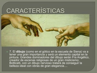  7. El dibujo (como en el gótico en la escuela de Siena) va a
tener una gran importancia y será un elemento capital en la
pintura. Grandes dominadores del dibujo serán Fra Angélico,
creador de escenas religiosas de un gran misticismo;
Botticelli, con un dibujo nervioso tratará de conseguir la
belleza ideal con obras de gran elegancia....
 