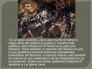  Es un gran colorista, pero usa mucho el blanco y
negro para dar relieve al cuadro y hacerlo más
patético, esto influyó en El Greco a su paso por
Venecia. Hace también un estudio del claroscuro por
lo que podemos incluirle entre los precedentes
inmediatos del Barroco, o barroco mismo, eso también
se nota en el uso sistemático de las diagonales en su
composición. Entre sus obras, podemos destacar El
lavatorio o La última cena.
 