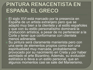  El siglo XVI está marcado por la presencia en
España de un artista extranjero pero que se
adaptó muy bien a la clientela y al estilo españoles
y que con su estilo personalísimo dominará la
producción artística, a pesar de no pertenecer a la
Corte y tener que conformarse con clientela
menos adinerada
 Su pintura será claramente manierista pero con
una serie de elementos propios como son una
espiritualidad muy marcada, probablemente
provocado por su nacimiento en Creta y por haber
asimilado el arte Bizantino. Además, su evolución
estilística lo lleva a un estilo personal, que en
algunos momentos casi se sale del Manierismo.
 