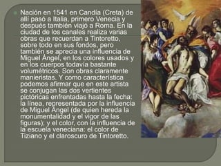  Nación en 1541 en Candía (Creta) de
allí pasó a Italia, primero Venecia y
después también viajó a Roma. En la
ciudad de los canales realiza varias
obras que recuerdan a Tintoretto,
sobre todo en sus fondos, pero
también se aprecia una influencia de
Miguel Ángel, en los colores usados y
en los cuerpos todavía bastante
volumétricos. Son obras claramente
manieristas. Y como característica
podemos afirmar que en este artista
se conjugan las dos vertientes
pictóricas enfrentadas hasta la fecha:
la línea, representada por la influencia
de Miguel Ángel (de quien hereda la
monumentalidad y el vigor de las
figuras); y el color, con la influencia de
la escuela veneciana: el color de
Tiziano y el claroscuro de Tintoretto.
 