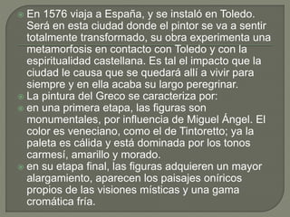  En 1576 viaja a España, y se instaló en Toledo.
Será en esta ciudad donde el pintor se va a sentir
totalmente transformado, su obra experimenta una
metamorfosis en contacto con Toledo y con la
espiritualidad castellana. Es tal el impacto que la
ciudad le causa que se quedará allí a vivir para
siempre y en ella acaba su largo peregrinar.
 La pintura del Greco se caracteriza por:
 en una primera etapa, las figuras son
monumentales, por influencia de Miguel Ángel. El
color es veneciano, como el de Tintoretto; ya la
paleta es cálida y está dominada por los tonos
carmesí, amarillo y morado.
 en su etapa final, las figuras adquieren un mayor
alargamiento, aparecen los paisajes oníricos
propios de las visiones místicas y una gama
cromática fría.
 