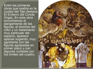  Entre las primeras
obras que realiza en la
ciudad del Tajo destaca
El Entierro del Conde
Orgaz. En esta obra
encontramos el
alargamiento de las
figuras, el dominio del
color y un tratamiento
muy particular del
espacio, aparece
apenas sugerido, muy
agobiante con las
figuras agolpadas en
primer plano y con
algunas cortadas por
los límites del cuadro.
 