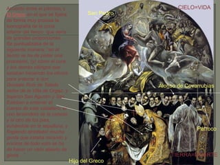 Acuerdo entre el párroco, y
El Greco en el que se fijaba
de forma muy precisa la
iconografía de la zona
inferior del lienzo, que sería
de grandes proporciones.
Se puntualizaba de la
siguiente manera: “en el
lienzo se ha de pintar una
procesión, (y) cómo el cura
y los demás clérigos que
estaban haciendo los oficios
para enterrar a don
Gonzalo Ruiz de Toledo
señor de la Villa de Orgaz, y
bajaron San Agustín y San
Esteban a enterrar el
cuerpo de este caballero, el
uno teniéndolo de la cabeza
y el otro de los pies,
echándole en la sepultura, y
fingiendo alrededor mucha
gente que estaba mirando y
encima de todo esto se ha
de hacer un cielo abierto de
gloria ...”.
Hijo del Greco
San Pedro
CIELO=VIDA
TIERRA=MUERTE
Alonso de Covarrubias
Párroco
 