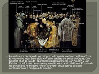  Lo realiza por encargo de los clérigos de la iglesia toledana de Santo Tomé.
El hecho tuvo lugar en el siglo XIV, en el entierro del señor de Orgaz, Don
Gonzalo Ruiz de Toledo, aparecieron milagrosamente San Agustín y San
Esteban, son los dos personajes que están enterrando al difunto. El resto de
los personajes no muestra ningún asombro, quizá porque estaban
acostumbrados a prodigios de este tipo.
 