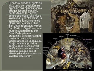  El cuadro, desde el punto de
vista de la composición, se
divide en dos mitades: abajo
el lugar terrenal presidido
por la idea de la muerte,
donde está desarrollándose
la escena ; y la otra mitad, la
superior, el rompimiento de
gloria que deja ver a Dios,
San Juan Bautista, la Virgen,
San Pedro... Significa que la
muerte será redimida por
Dios. En la primera,
predomina la horizontalidad,
contrariamente a la
triangularidad de la segunda.
El eje de la composición
partiría de la figura central
de Dios y se continuaría en
el plano humano con el
difunto y los dos santos que
le están enterrando.
 