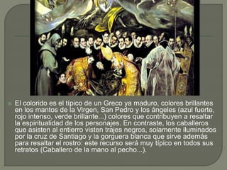  El colorido es el típico de un Greco ya maduro, colores brillantes
en los mantos de la Virgen, San Pedro y los ángeles (azul fuerte,
rojo intenso, verde brillante...) colores que contribuyen a resaltar
la espiritualidad de los personajes. En contraste, los caballeros
que asisten al entierro visten trajes negros, solamente iluminados
por la cruz de Santiago y la gorguera blanca que sirve además
para resaltar el rostro: este recurso será muy típico en todos sus
retratos (Caballero de la mano al pecho...).
 