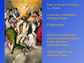 Pasa un tiempo en Roma. Le  influirá: La pintura, musculatura de Miguel Ángel. El Manierismo. Debido a la disputa con unos discípulos de Miguel Ángel, tiene que abandonar Roma . Viene a España y se afinca en Toledo.  