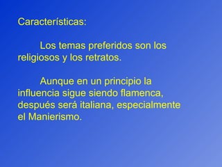 Características: Los temas preferidos son los religiosos y los retratos. Aunque en un principio la influencia sigue siendo flamenca, después será italiana, especialmente el Manierismo. 