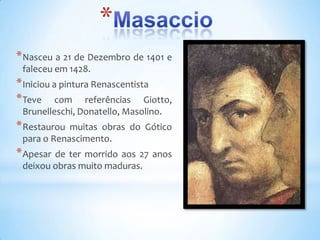 *
* Nasceu a 21 de Dezembro de 1401 e
 faleceu em 1428.
* Iniciou a pintura Renascentista
* Teve com referências Giotto,
 Brunelleschi, Donatello, Masolino.
* Restaurou muitas obras do Gótico
 para o Renascimento.
* Apesar de ter morrido aos 27 anos
 deixou obras muito maduras.
 