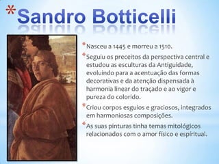 *
    * Nasceu a 1445 e morreu a 1510.
    * Seguiu os preceitos da perspectiva central e
     estudou as esculturas da Antiguidade,
     evoluindo para a acentuação das formas
     decorativas e da atenção dispensada à
     harmonia linear do traçado e ao vigor e
     pureza do colorido.
    * Criou corpos esguios e graciosos, integrados
     em harmoniosas composições.
    * As suas pinturas tinha temas mitológicos
     relacionados com o amor físico e espíritual.
 