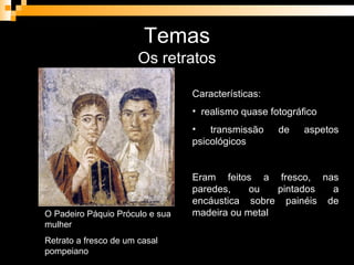 Temas Os retratos O Padeiro Páquio Próculo e sua mulher Retrato a fresco de um casal pompeiano Características: realismo quase fotográfico transmissão de aspetos psicológicos Eram feitos a fresco, nas paredes, ou pintados a encáustica sobre painéis de madeira ou metal 