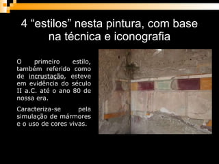 4 “estilos” nesta pintura, com base na técnica e iconografia O primeiro estilo, também referido como de  incrustação , esteve em evidência do século II a.C. até o ano 80 de nossa era.  Caracteriza-se pela simulação de mármores e o uso de cores vivas.  