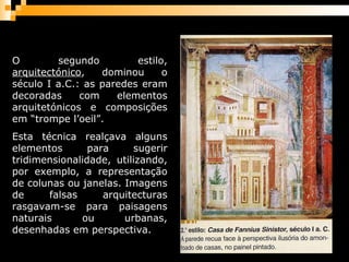 O segundo estilo,  arquitectónico , dominou o século I a.C.: as paredes eram decoradas com elementos arquitetónicos e composições em “trompe l’oeil”.  Esta técnica realçava alguns elementos para sugerir tridimensionalidade, utilizando, por exemplo, a representação de colunas ou janelas. Imagens de falsas arquitecturas rasgavam-se para paisagens naturais ou urbanas, desenhadas em perspectiva. 