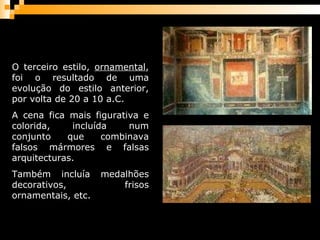 O terceiro estilo,  ornamental , foi o resultado de uma evolução do estilo anterior, por volta de 20 a 10 a.C.  A cena fica mais figurativa e colorida, incluída num conjunto que combinava falsos mármores e falsas arquitecturas.  Também incluía medalhões decorativos, frisos ornamentais, etc.  