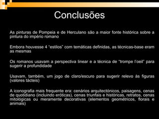 Conclusões As pinturas de Pompeia e de Herculano são a maior fonte histórica sobre a pintura do império romano Embora houvesse 4 “estilos” com temáticas definidas, as técnicas-base eram as mesmas Os romanos usavam a perspectiva linear e a técnica de “trompe l’oeil” para sugerir a profundidade Usavam, também, um jogo de claro/escuro para sugerir relevo às figuras (valores tácteis) A iconografia mais frequente era: cenários arquitectónicos, paisagens, cenas de quotidiano (incluindo eróticas), cenas triunfais e históricas, retratos, cenas mitológicas ou meramente decorativas (elementos geométricos, florais e animais) 