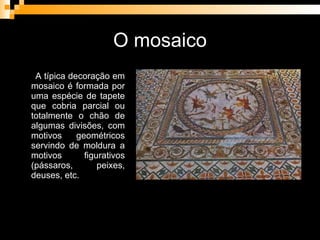 O mosaico A típica decoração em mosaico é formada por uma espécie de tapete que cobria parcial ou totalmente o chão de algumas divisões, com motivos geométricos servindo de moldura a motivos figurativos (pássaros, peixes, deuses, etc. 