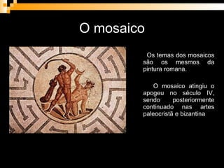 O mosaico Os temas dos mosaicos são os mesmos da pintura romana. O mosaico atingiu o apogeu no século IV, sendo posteriormente continuado nas artes paleocristã e bizantina 