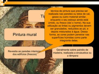 técnica de pintura que precisa ser realizada nas paredes ou tetos de cal, gesso ou outro material similar, enquanto o seu esboço ainda está úmido, ou fresco (daí o nome). Na sua utilização as tintas ou pigmentos devem ser granulados, reduzidos ao pó, e depois misturados à água. Dessa forma, as cores podem penetrar nas superfícies húmidas como parte integrante delas.  Tipologia Pintura mural Pintura móvel Revestia as paredes interiores dos edifícios (frescos) Geralmente sobre painéis de  madeira, realizada a encáustica ou  a têmpera 