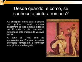Desde quando, e como, se conhece a pintura romana? As principais fontes para o estudo da pintura mural romana encontram-se nas antigas cidades de Pompeia e de Herculano, soterradas pela erupção do Vesúvio em 79. A partir de 1715, com as escavações em Pompeia, as elites europeias começaram a conhecer esta pintura e a divulgá-la. 
