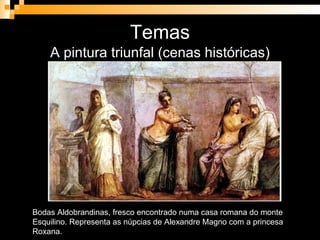 Temas A pintura triunfal (cenas históricas) Bodas Aldobrandinas, fresco encontrado numa casa romana do monte Esquilino. Representa as núpcias de Alexandre Magno com a princesa Roxana. 