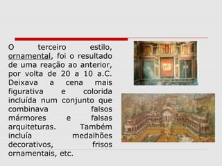 O        terceiro        estilo,
ornamental, foi o resultado
de uma reação ao anterior,
por volta de 20 a 10 a.C.
Deixava     a     cena     mais
figurativa      e      colorida
incluída num conjunto que
combinava                falsos
mármores          e      falsas
arquiteturas.        Também
incluía             medalhões
decorativos,              frisos
ornamentais, etc.
 