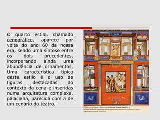 O quarto estilo, chamado
cenográfico,    aparece    por
volta do ano 60 da nossa
era, sendo uma síntese entre
os      dois     precedentes,
incorporando     ainda   uma
abundância de ornamentos.
Uma     característica  típica
deste estilo é o uso de
figuras     destacadas      do
contexto da cena e inseridas
numa arquitetura complexa,
palaciana, parecida com a de
um cenário do teatro.
 