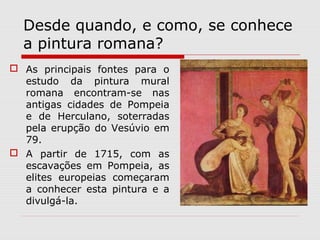 Desde quando, e como, se conhece
  a pintura romana?
 As principais fontes para o
  estudo da pintura mural
  romana encontram-se nas
  antigas cidades de Pompeia
  e de Herculano, soterradas
  pela erupção do Vesúvio em
  79.
 A partir de 1715, com as
  escavações em Pompeia, as
  elites europeias começaram
  a conhecer esta pintura e a
  divulgá-la.
 